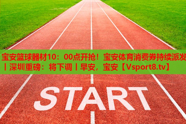 寶安籃球器材10：00點(diǎn)開(kāi)搶?zhuān)毎搀w育消費(fèi)券持續(xù)派發(fā)丨深圳重磅：將下調(diào)丨早安，寶安